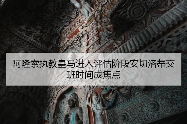 阿隆索执教皇马进入评估阶段安切洛蒂交班时间成焦点