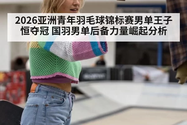 2026亚洲青年羽毛球锦标赛男单王子恒夺冠 国羽男单后备力量崛起分析