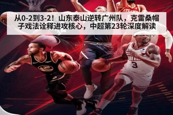 从0-2到3-2！山东泰山逆转广州队，克雷桑帽子戏法诠释进攻核心，中超第23轮深度解读