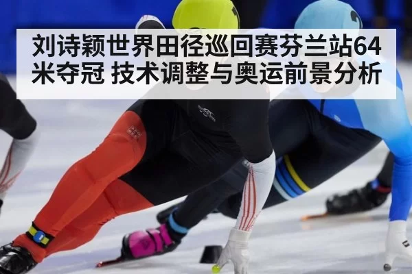 刘诗颖世界田径巡回赛芬兰站64米夺冠 技术调整与奥运前景分析