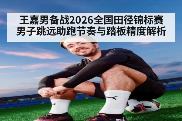 王嘉男备战2026全国田径锦标赛 男子跳远助跑节奏与踏板精度解析